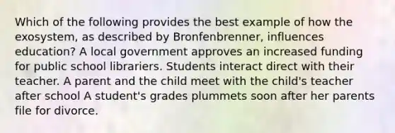 Which of the following provides the best example of how the exosystem, as described by Bronfenbrenner, influences education? A local government approves an increased funding for public school librariers. Students interact direct with their teacher. A parent and the child meet with the child's teacher after school A student's grades plummets soon after her parents file for divorce.