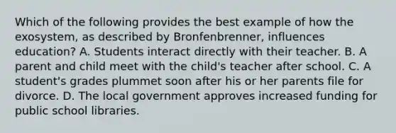 Which of the following provides the best example of how the exosystem, as described by Bronfenbrenner, influences education? A. Students interact directly with their teacher. B. A parent and child meet with the child's teacher after school. C. A student's grades plummet soon after his or her parents file for divorce. D. The local government approves increased funding for public school libraries.