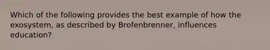 Which of the following provides the best example of how the exosystem, as described by Brofenbrenner, influences education?