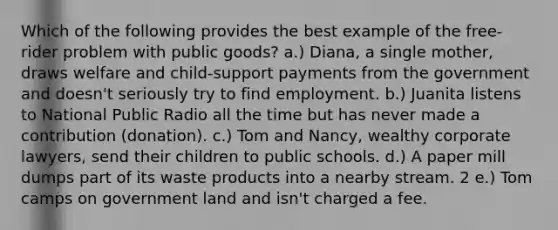 Which of the following provides the best example of the free-rider problem with public goods? a.) Diana, a single mother, draws welfare and child-support payments from the government and doesn't seriously try to find employment. b.) Juanita listens to National Public Radio all the time but has never made a contribution (donation). c.) Tom and Nancy, wealthy corporate lawyers, send their children to public schools. d.) A paper mill dumps part of its waste products into a nearby stream. 2 e.) Tom camps on government land and isn't charged a fee.