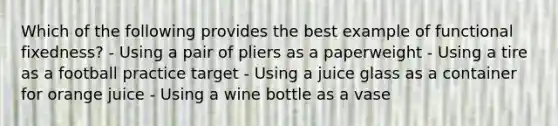 Which of the following provides the best example of functional fixedness? - Using a pair of pliers as a paperweight - Using a tire as a football practice target - Using a juice glass as a container for orange juice - Using a wine bottle as a vase