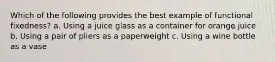 Which of the following provides the best example of functional fixedness? a. Using a juice glass as a container for orange juice b. Using a pair of pliers as a paperweight c. Using a wine bottle as a vase