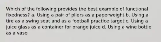 Which of the following provides the best example of functional fixedness? a. Using a pair of pliers as a paperweight b. Using a tire as a swing seat and as a football practice target c. Using a juice glass as a container for orange juice d. Using a wine bottle as a vase