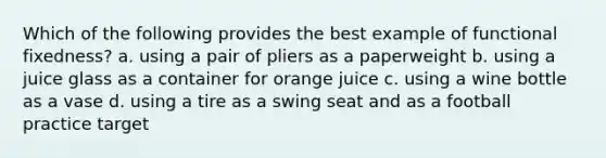 Which of the following provides the best example of functional fixedness? a. using a pair of pliers as a paperweight b. using a juice glass as a container for orange juice c. using a wine bottle as a vase d. using a tire as a swing seat and as a football practice target