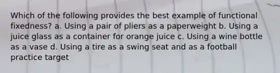 Which of the following provides the best example of functional fixedness? a. Using a pair of pliers as a paperweight b. Using a juice glass as a container for orange juice c. Using a wine bottle as a vase d. Using a tire as a swing seat and as a football practice target