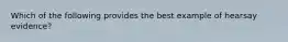 Which of the following provides the best example of hearsay evidence?