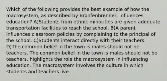 Which of the following provides the best example of how the macrosystem, as described by Bronfenbrenner, influences education? A)Students from ethnic minorities are given adequate transportation facilities to reach the school. B)A parent influences classroom policies by complaining to the principal of the school. C)Students interact directly with their teachers. D)The common belief in the town is males should not be teachers. The common belief in the town is males should not be teachers. highlights the role the macrosystem in influencing education. The macrosystem involves the culture in which students and teachers live.