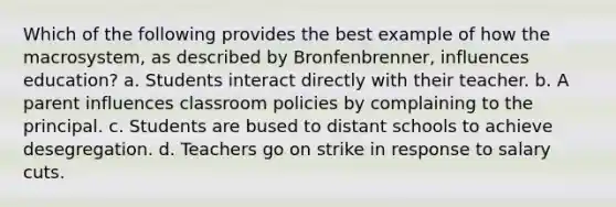 Which of the following provides the best example of how the macrosystem, as described by Bronfenbrenner, influences education? a. Students interact directly with their teacher. b. A parent influences classroom policies by complaining to the principal. c. Students are bused to distant schools to achieve desegregation. d. Teachers go on strike in response to salary cuts.