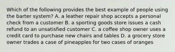 Which of the following provides the best example of people using the barter system? A. a leather repair shop accepts a personal check from a customer B. a sporting goods store issues a cash refund to an unsatisfied customer C. a coffee shop owner uses a credit card to purchase new chairs and tables D. a grocery store owner trades a case of pineapples for two cases of oranges