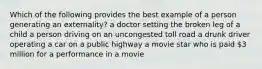 Which of the following provides the best example of a person generating an externality? a doctor setting the broken leg of a child a person driving on an uncongested toll road a drunk driver operating a car on a public highway a movie star who is paid 3 million for a performance in a movie