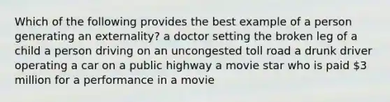 Which of the following provides the best example of a person generating an externality? a doctor setting the broken leg of a child a person driving on an uncongested toll road a drunk driver operating a car on a public highway a movie star who is paid 3 million for a performance in a movie