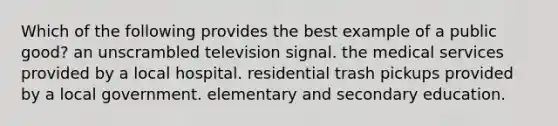 Which of the following provides the best example of a public good? an unscrambled television signal. the medical services provided by a local hospital. residential trash pickups provided by a local government. elementary and secondary education.