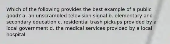 Which of the following provides the best example of a public good? a. an unscrambled television signal b. elementary and secondary education c. residential trash pickups provided by a local government d. the medical services provided by a local hospital