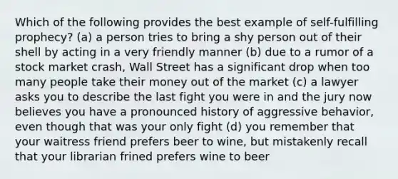 Which of the following provides the best example of self-fulfilling prophecy? (a) a person tries to bring a shy person out of their shell by acting in a very friendly manner (b) due to a rumor of a stock market crash, Wall Street has a significant drop when too many people take their money out of the market (c) a lawyer asks you to describe the last fight you were in and the jury now believes you have a pronounced history of aggressive behavior, even though that was your only fight (d) you remember that your waitress friend prefers beer to wine, but mistakenly recall that your librarian frined prefers wine to beer