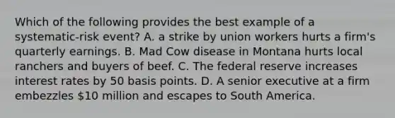 Which of the following provides the best example of a systematic-risk event? A. a strike by union workers hurts a firm's quarterly earnings. B. Mad Cow disease in Montana hurts local ranchers and buyers of beef. C. The federal reserve increases interest rates by 50 basis points. D. A senior executive at a firm embezzles 10 million and escapes to South America.