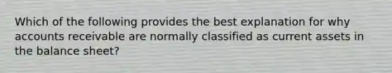 Which of the following provides the best explanation for why accounts receivable are normally classified as current assets in the balance sheet?