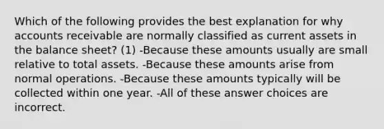 Which of the following provides the best explanation for why accounts receivable are normally classified as current assets in the balance sheet? (1) -Because these amounts usually are small relative to total assets. -Because these amounts arise from normal operations. -Because these amounts typically will be collected within one year. -All of these answer choices are incorrect.