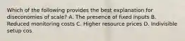 Which of the following provides the best explanation for diseconomies of scale? A. The presence of fixed inputs B. Reduced monitoring costs C. Higher resource prices D. Indivisible setup cos