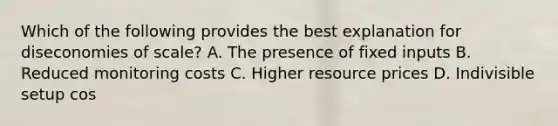 Which of the following provides the best explanation for diseconomies of scale? A. The presence of fixed inputs B. Reduced monitoring costs C. Higher resource prices D. Indivisible setup cos