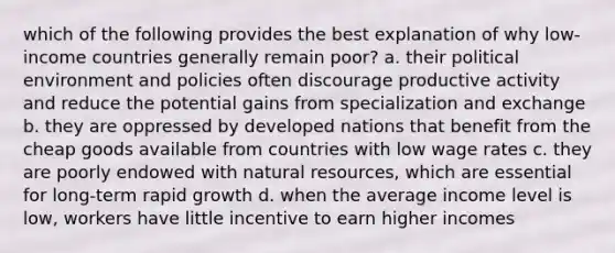 which of the following provides the best explanation of why low-income countries generally remain poor? a. their political environment and policies often discourage productive activity and reduce the potential gains from specialization and exchange b. they are oppressed by developed nations that benefit from the cheap goods available from countries with low wage rates c. they are poorly endowed with natural resources, which are essential for long-term rapid growth d. when the average income level is low, workers have little incentive to earn higher incomes