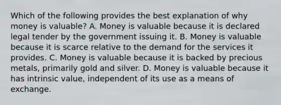 Which of the following provides the best explanation of why money is valuable? A. Money is valuable because it is declared legal tender by the government issuing it. B. Money is valuable because it is scarce relative to the demand for the services it provides. C. Money is valuable because it is backed by precious metals, primarily gold and silver. D. Money is valuable because it has intrinsic value, independent of its use as a means of exchange.