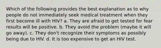 Which of the following provides the best explanation as to why people do not immediately seek medical treatment when they first become ill with HIV? a. They are afraid to get tested for fear results will be positive. b. They avoid the problem (maybe it will go away). c. They don't recognize their symptoms as possibly being due to HIV. d. It is too expensive to get an HIV test.