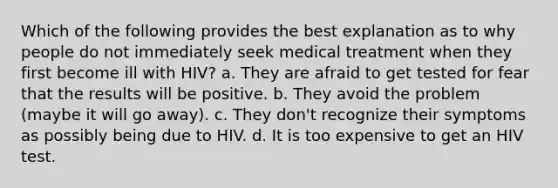 Which of the following provides the best explanation as to why people do not immediately seek medical treatment when they first become ill with HIV? a. They are afraid to get tested for fear that the results will be positive. b. They avoid the problem (maybe it will go away). c. They don't recognize their symptoms as possibly being due to HIV. d. It is too expensive to get an HIV test.