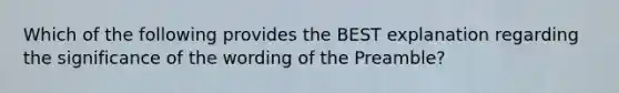 Which of the following provides the BEST explanation regarding the significance of the wording of the Preamble?