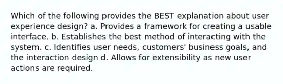 Which of the following provides the BEST explanation about user experience design? a. Provides a framework for creating a usable interface. b. Establishes the best method of interacting with the system. c. Identifies user needs, customers' business goals, and the interaction design d. Allows for extensibility as new user actions are required.