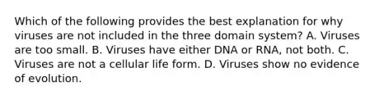 Which of the following provides the best explanation for why viruses are not included in the three domain system? A. Viruses are too small. B. Viruses have either DNA or RNA, not both. C. Viruses are not a cellular life form. D. Viruses show no evidence of evolution.