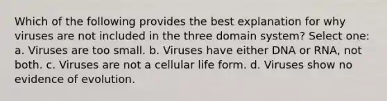 Which of the following provides the best explanation for why viruses are not included in the three domain system? Select one: a. Viruses are too small. b. Viruses have either DNA or RNA, not both. c. Viruses are not a cellular life form. d. Viruses show no evidence of evolution.