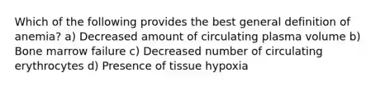 Which of the following provides the best general definition of anemia? a) Decreased amount of circulating plasma volume b) Bone marrow failure c) Decreased number of circulating erythrocytes d) Presence of tissue hypoxia