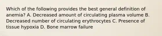 Which of the following provides the best general definition of anemia? A. Decreased amount of circulating plasma volume B. Decreased number of circulating erythrocytes C. Presence of tissue hypoxia D. Bone marrow failure