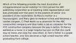 Which of the following provides the best illustration of intragenerational social mobility? A) Chris joined the ABC publishing corporation as a traveling sales representative and was promoted over the years to the position of senior vice president of the corporation. B) Mary's mother is a neurosurgeon, and Mary goes to medical school and becomes a cardiac surgeon. C) Fred works as a carpenter for the ABC construction company and then takes a job as carpenter for the XYZ construction company because the pay is better. D) Nancy worked as a nurse in a large hospital but quit so that she could stay at home and raise her new infant. E) Tom's father is a grade school teacher, and Tom becomes a high school teacher after graduating from college.