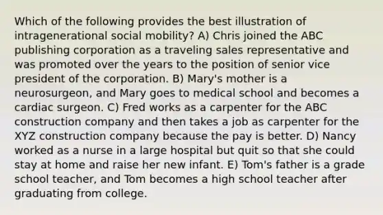 Which of the following provides the best illustration of intragenerational social mobility? A) Chris joined the ABC publishing corporation as a traveling sales representative and was promoted over the years to the position of senior vice president of the corporation. B) Mary's mother is a neurosurgeon, and Mary goes to medical school and becomes a cardiac surgeon. C) Fred works as a carpenter for the ABC construction company and then takes a job as carpenter for the XYZ construction company because the pay is better. D) Nancy worked as a nurse in a large hospital but quit so that she could stay at home and raise her new infant. E) Tom's father is a grade school teacher, and Tom becomes a high school teacher after graduating from college.