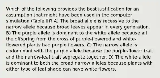 Which of the following provides the best justification for an assumption that might have been used in the computer simulation (Table II)? A) The broad allele is recessive to the narrow allele because broad leaves appear in every generation. B) The purple allele is dominant to the white allele because all the offspring from the cross of purple-flowered and white-flowered plants had purple flowers. C) The narrow allele is codominant with the purple allele because the purple-flower trait and the narrow-leaf trait segregate together. D) The white allele is dominant to both the broad narrow alleles because plants with either type of leaf shape can have white flowers.