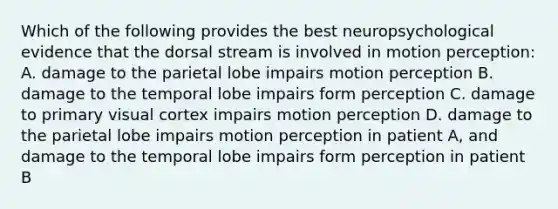 Which of the following provides the best neuropsychological evidence that the dorsal stream is involved in motion perception: A. damage to the parietal lobe impairs motion perception B. damage to the temporal lobe impairs form perception C. damage to primary visual cortex impairs motion perception D. damage to the parietal lobe impairs motion perception in patient A, and damage to the temporal lobe impairs form perception in patient B