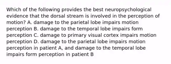 Which of the following provides the best neuropsychological evidence that the dorsal stream is involved in the perception of motion? A. damage to the parietal lobe impairs motion perception B. damage to the temporal lobe impairs form perception C. damage to primary visual cortex impairs motion perception D. damage to the parietal lobe impairs motion perception in patient A, and damage to the temporal lobe impairs form perception in patient B