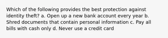 Which of the following provides the best protection against identity theft? a. Open up a new bank account every year b. Shred documents that contain personal information c. Pay all bills with cash only d. Never use a credit card