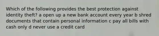 Which of the following provides the best protection against identity theft? a open up a new bank account every year b shred documents that contain personal information c pay all bills with cash only d never use a credit card