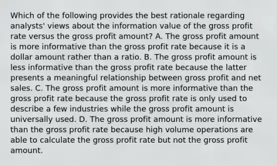 Which of the following provides the best rationale regarding analysts' views about the information value of the gross profit rate versus the gross profit amount? A. The gross profit amount is more informative than the gross profit rate because it is a dollar amount rather than a ratio. B. The gross profit amount is less informative than the gross profit rate because the latter presents a meaningful relationship between gross profit and net sales. C. The gross profit amount is more informative than the gross profit rate because the gross profit rate is only used to describe a few industries while the gross profit amount is universally used. D. The gross profit amount is more informative than the gross profit rate because high volume operations are able to calculate the gross profit rate but not the gross profit amount.