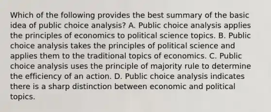 Which of the following provides the best summary of the basic idea of public choice analysis? A. Public choice analysis applies the principles of economics to political science topics. B. Public choice analysis takes the principles of political science and applies them to the traditional topics of economics. C. Public choice analysis uses the principle of majority rule to determine the efficiency of an action. D. Public choice analysis indicates there is a sharp distinction between economic and political topics.