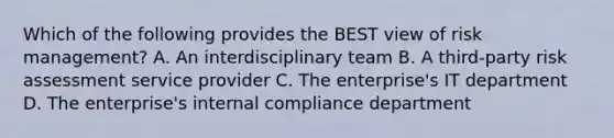 Which of the following provides the BEST view of risk management? A. An interdisciplinary team B. A third-party risk assessment service provider C. The enterprise's IT department D. The enterprise's internal compliance department