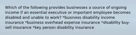 Which of the following provides businesses a source of ongoing income if an essential executive or important employee becomes disabled and unable to work? *business disability income insurance *business overhead expense insurance *disability buy-sell insurance *key person disability insurance