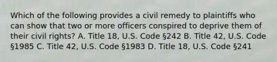 Which of the following provides a civil remedy to plaintiffs who can show that two or more officers conspired to deprive them of their civil rights? A. Title 18, U.S. Code §242 B. Title 42, U.S. Code §1985 C. Title 42, U.S. Code §1983 D. Title 18, U.S. Code §241