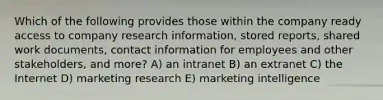 Which of the following provides those within the company ready access to company research information, stored reports, shared work documents, contact information for employees and other stakeholders, and more? A) an intranet B) an extranet C) the Internet D) marketing research E) marketing intelligence