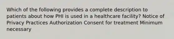 Which of the following provides a complete description to patients about how PHI is used in a healthcare facility? Notice of Privacy Practices Authorization Consent for treatment Minimum necessary