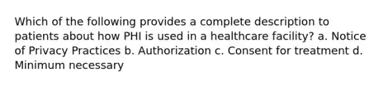 Which of the following provides a complete description to patients about how PHI is used in a healthcare facility? a. Notice of Privacy Practices b. Authorization c. Consent for treatment d. Minimum necessary