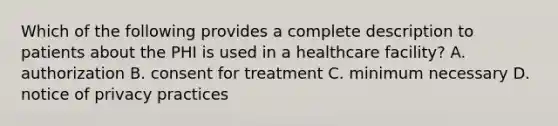 Which of the following provides a complete description to patients about the PHI is used in a healthcare facility? A. authorization B. consent for treatment C. minimum necessary D. notice of privacy practices