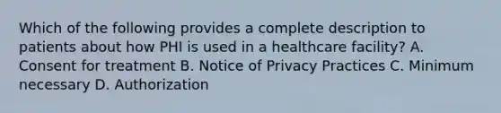 Which of the following provides a complete description to patients about how PHI is used in a healthcare facility? A. Consent for treatment B. Notice of Privacy Practices C. Minimum necessary D. Authorization